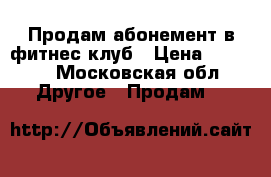 Продам абонемент в фитнес клуб › Цена ­ 5 500 - Московская обл. Другое » Продам   